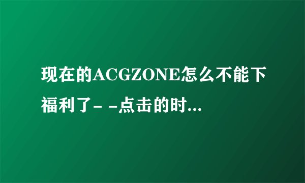 现在的ACGZONE怎么不能下福利了- -点击的时候就说据说右键有审查什么的。。。求解