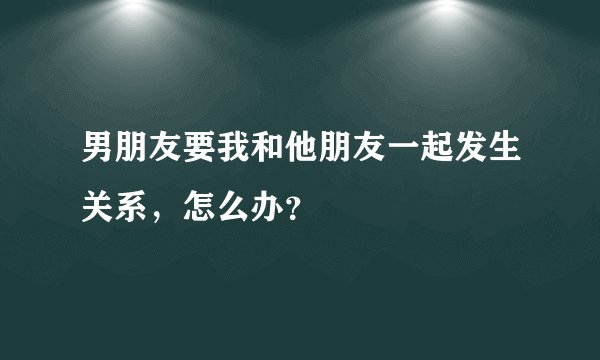 男朋友要我和他朋友一起发生关系，怎么办？