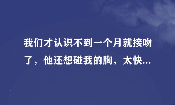 我们才认识不到一个月就接吻了，他还想碰我的胸，太快了，应该让他碰吗，害怕进展太快了，他是真的认真的