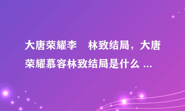 大唐荣耀李倓林致结局，大唐荣耀慕容林致结局是什么 慕容林致为什么
