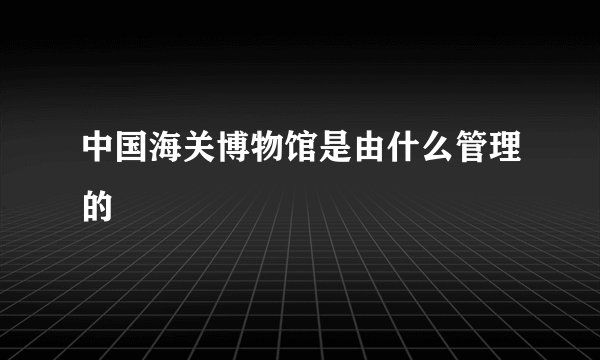 中国海关博物馆是由什么管理的