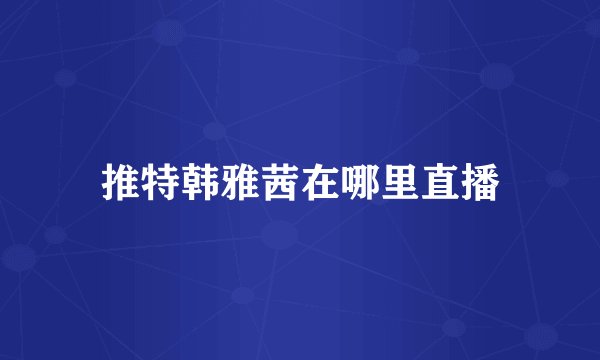 推特韩雅茜在哪里直播
