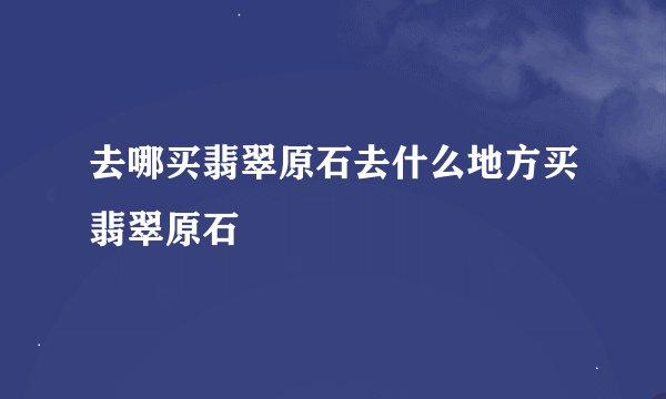 去哪买翡翠原石去什么地方买翡翠原石
