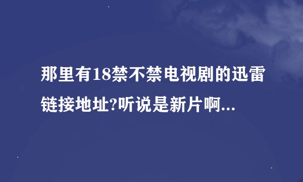 那里有18禁不禁电视剧的迅雷链接地址?听说是新片啊想先睹为快按啊!各位前辈多照顾啊!