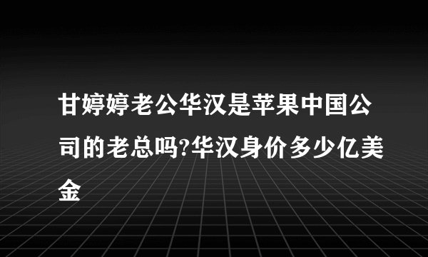 甘婷婷老公华汉是苹果中国公司的老总吗?华汉身价多少亿美金