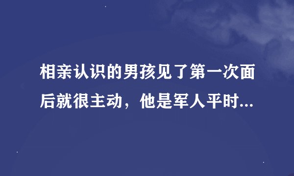 相亲认识的男孩见了第一次面后就很主动，他是军人平时出不来，一出来就立刻来找我，见了三四次就开始想抱