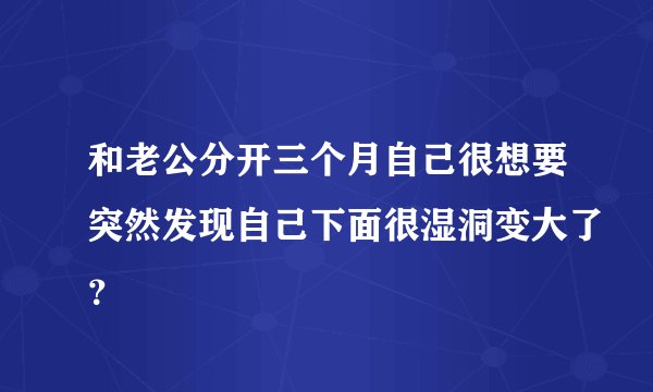 和老公分开三个月自己很想要突然发现自己下面很湿洞变大了？
