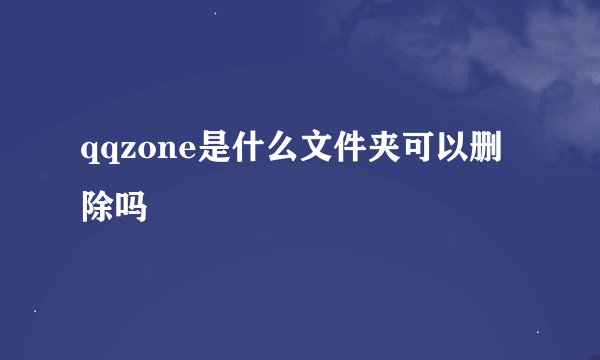 qqzone是什么文件夹可以删除吗