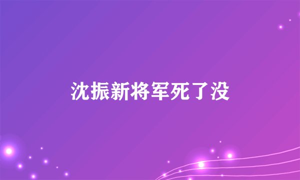 沈振新将军死了没