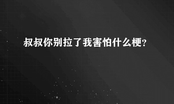 叔叔你别拉了我害怕什么梗？