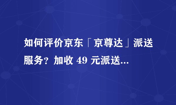 如何评价京东「京尊达」派送服务？加收 49 元派送费，这一服务值这个价吗？