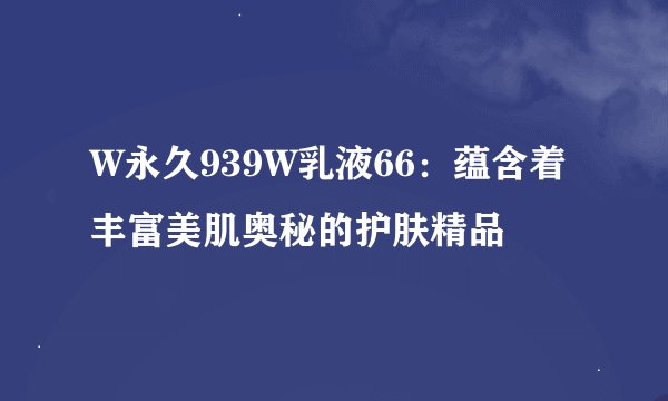 W永久939W乳液66：蕴含着丰富美肌奥秘的护肤精品