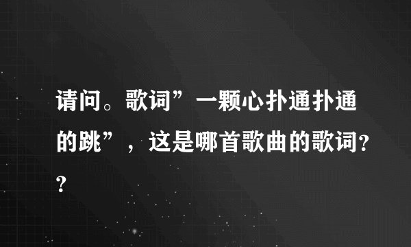 请问。歌词”一颗心扑通扑通的跳”，这是哪首歌曲的歌词？？