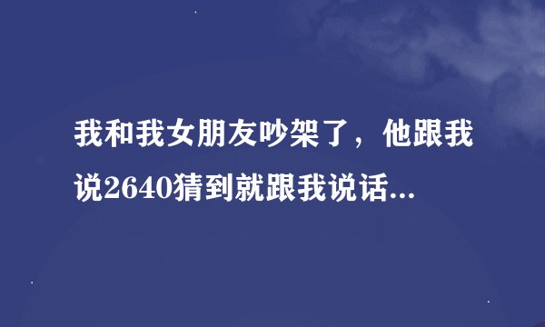 我和我女朋友吵架了，他跟我说2640猜到就跟我说话！！！求帮忙！！2640啥意思