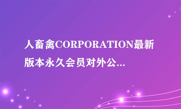 人畜禽CORPORATION最新版本永久会员对外公布？网友惊喜不已！