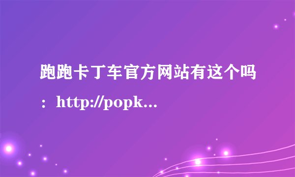 跑跑卡丁车官方网站有这个吗：http://popkt.d68.zgsj.com