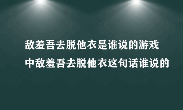 敌羞吾去脱他衣是谁说的游戏中敌羞吾去脱他衣这句话谁说的