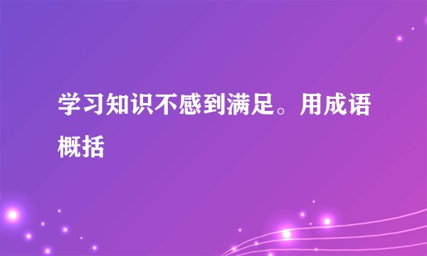 学习知识不感到满足。用成语概括