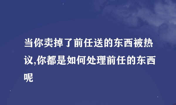 当你卖掉了前任送的东西被热议,你都是如何处理前任的东西呢