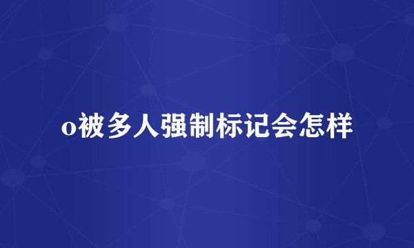 o被多人强制标记会怎样