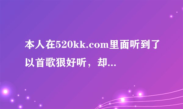 本人在520kk.com里面听到了以首歌狠好听，却不知道叫什么，我把歌词记下来了，可是听不大清楚