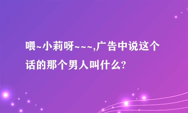喂~小莉呀~~~,广告中说这个话的那个男人叫什么?