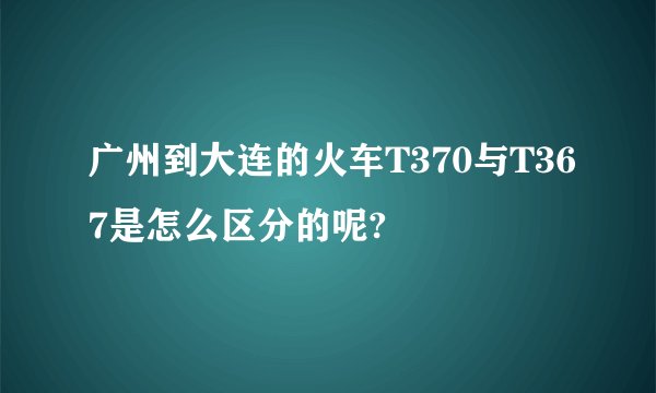 广州到大连的火车T370与T367是怎么区分的呢?