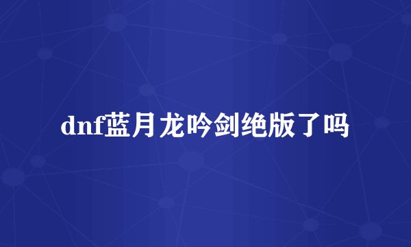 dnf蓝月龙吟剑绝版了吗