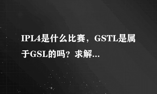 IPL4是什么比赛，GSTL是属于GSL的吗？求解。。。。。