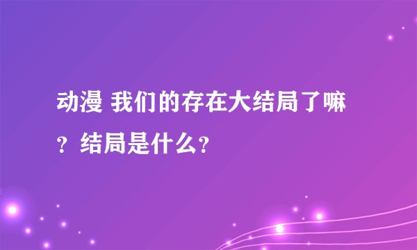 动漫 我们的存在大结局了嘛？结局是什么？