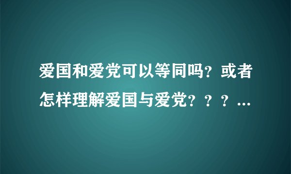 爱国和爱党可以等同吗？或者怎样理解爱国与爱党？？？？没有什么特殊意义，只是交流，回答者请留下你们的年