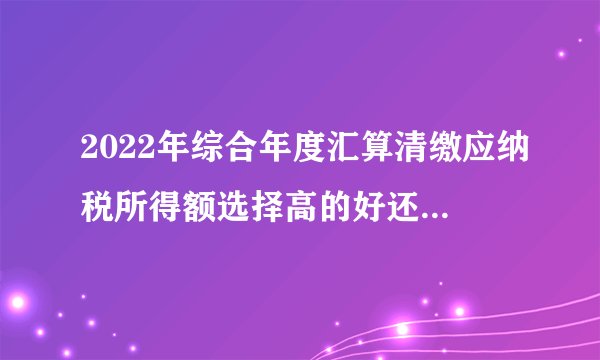 2022年综合年度汇算清缴应纳税所得额选择高的好还是低的好