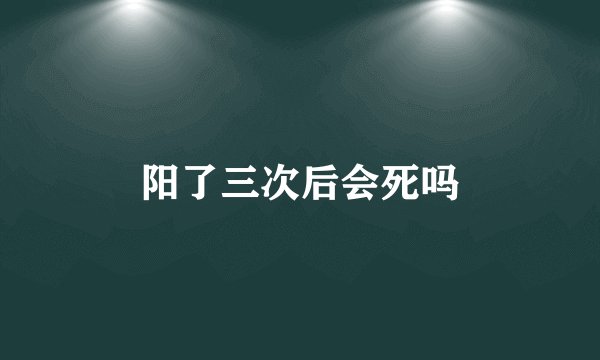 阳了三次后会死吗