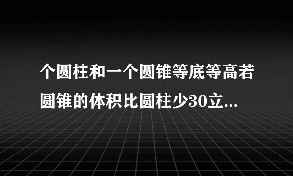 个圆柱和一个圆锥等底等高若圆锥的体积比圆柱少30立方分米则圆锥的体积是立方分米圆柱的体积是立方分米？