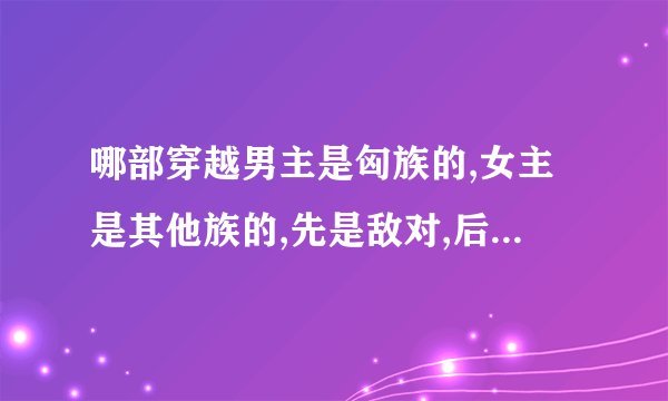 哪部穿越男主是匈族的,女主是其他族的,先是敌对,后来女主被男主抓到困在身边,