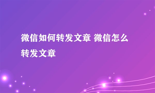 微信如何转发文章 微信怎么转发文章
