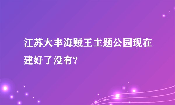 江苏大丰海贼王主题公园现在建好了没有?