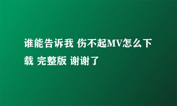 谁能告诉我 伤不起MV怎么下载 完整版 谢谢了