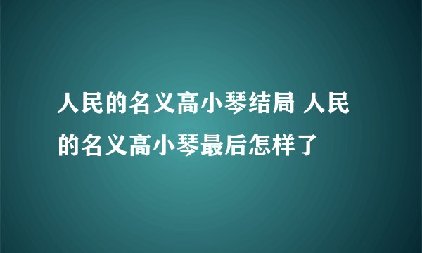 人民的名义高小琴结局 人民的名义高小琴最后怎样了