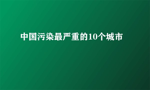 中国污染最严重的10个城市
