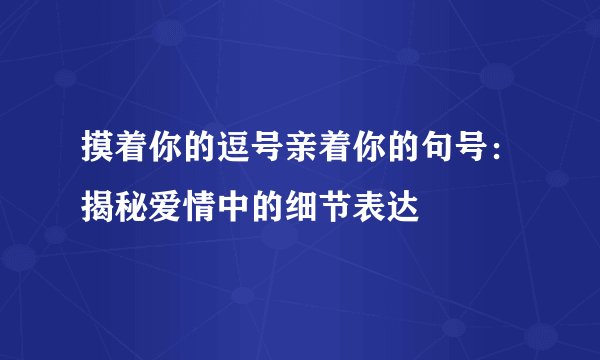 摸着你的逗号亲着你的句号：揭秘爱情中的细节表达