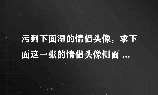 污到下面湿的情侣头像，求下面这一张的情侣头像侧面 急！！！！！