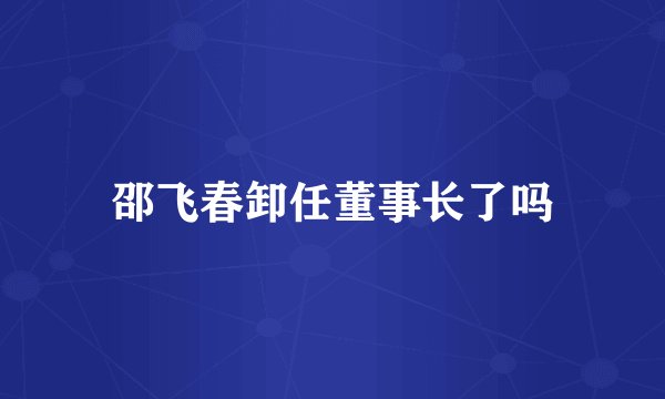 邵飞春卸任董事长了吗
