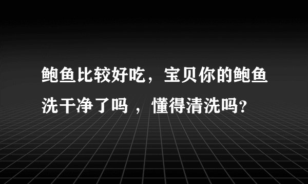 鲍鱼比较好吃，宝贝你的鲍鱼洗干净了吗 ，懂得清洗吗？