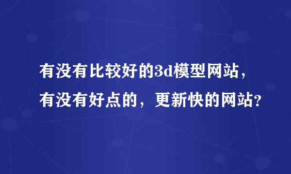 有没有比较好的3d模型网站，有没有好点的，更新快的网站？