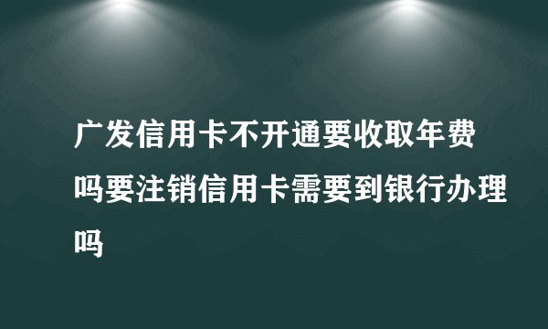 广发信用卡不开通要收取年费吗要注销信用卡需要到银行办理吗