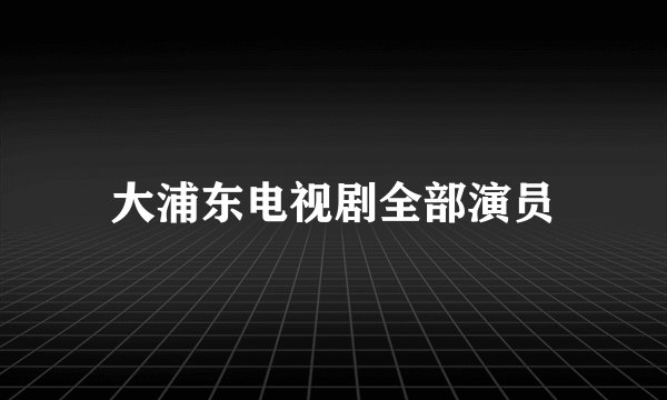 大浦东电视剧全部演员