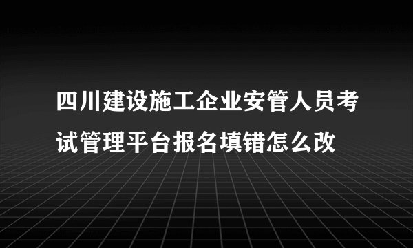 四川建设施工企业安管人员考试管理平台报名填错怎么改