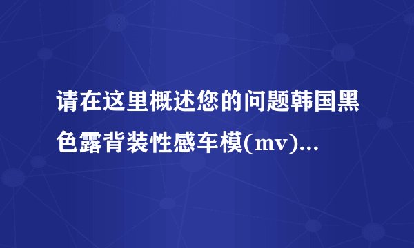 请在这里概述您的问题韩国黑色露背装性感车模(mv)[www.truemv.com] - 车展模特 这个车模名字叫什么