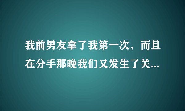 我前男友拿了我第一次，而且在分手那晚我们又发生了关系，又后是我自己默默的离开他的